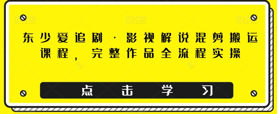 东少爱追剧&middot;影视解说混剪搬运课程，完整作品全流程实操