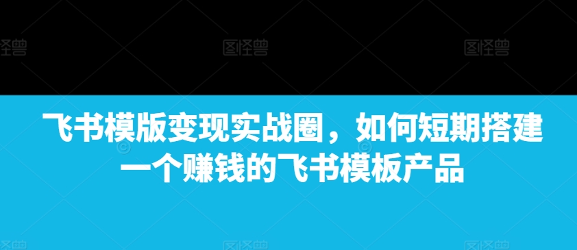 飞书模版变现实战圈，如何短期搭建一个賺米的飞书模板产品