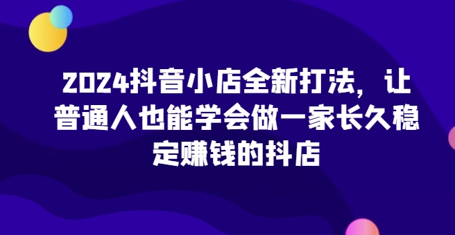 2024抖音小店全新打法，让普通人也能学会做一家长久稳定賺米的抖店（更新）