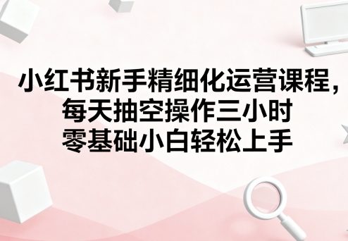 小红书新手精细化运营课程，每天抽空操作三小时，零基础小白轻松上手